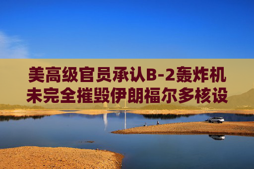 美高级官员承认B-2轰炸机未完全摧毁伊朗福尔多核设施