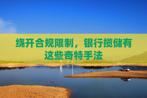 绕开合规限制，银行揽储有这些奇特手法