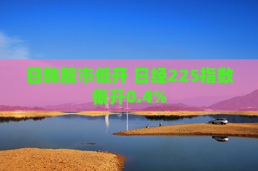 日韩股市低开 日经225指数低开0.4%