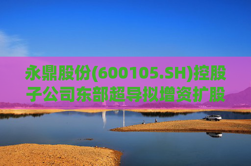永鼎股份(600105.SH)控股子公司东部超导拟增资扩股并引入外部投资者