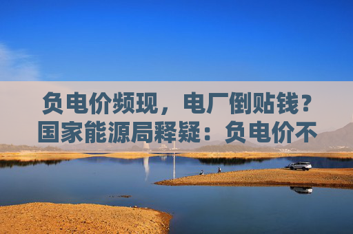 负电价频现,电厂倒贴钱?国家能源局释疑:负电价不等于负电费