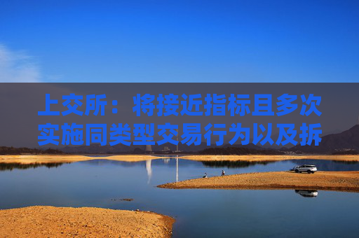 上交所：将接近指标且多次实施同类型交易行为以及拆分产品规避监管的情形纳入监管范围