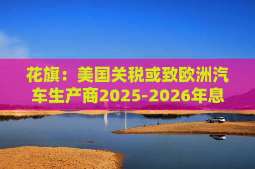 花旗：美国关税或致欧洲汽车生产商2025-2026年息税前利润下降16%