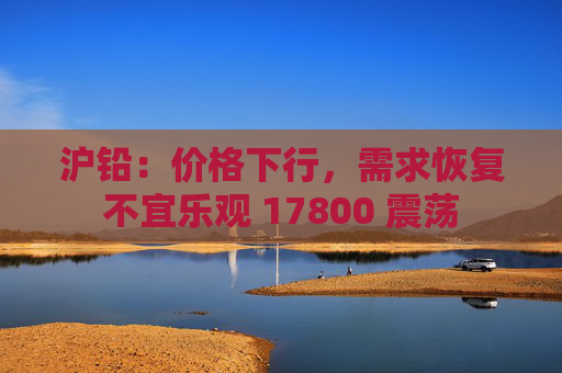 沪铅：价格下行，需求恢复不宜乐观 17800 震荡  第1张