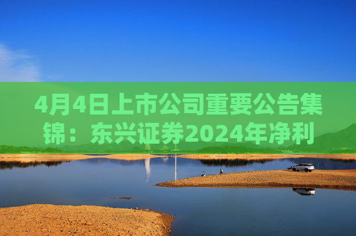 4月4日上市公司重要公告集锦：东兴证券2024年净利润同比增加88.39%