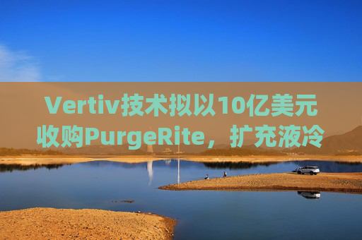Vertiv技术拟以10亿美元收购PurgeRite，扩充液冷产品组合