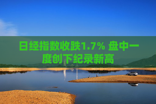 日经指数收跌1.7% 盘中一度创下纪录新高