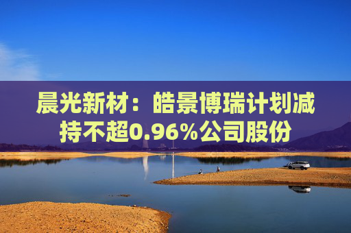 晨光新材：皓景博瑞计划减持不超0.96%公司股份