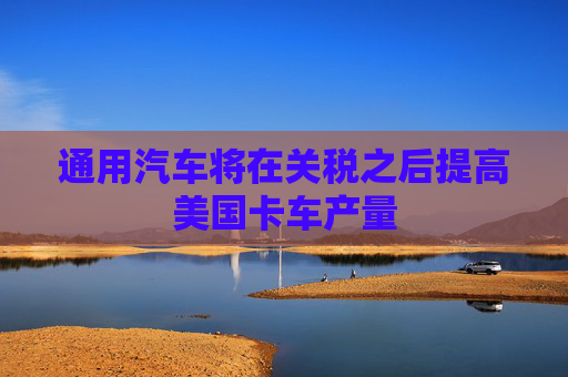 通用汽车将在关税之后提高美国卡车产量
