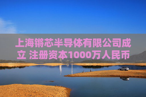 上海锵芯半导体有限公司成立 注册资本1000万人民币