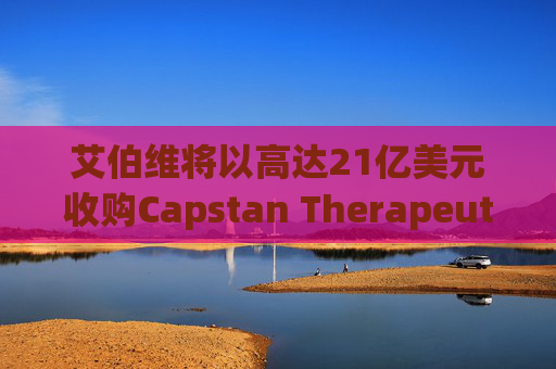 艾伯维将以高达21亿美元收购Capstan Therapeutics