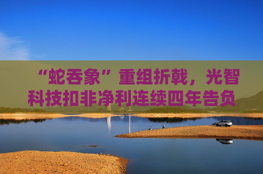 “蛇吞象”重组折戟,光智科技扣非净利连续四年告负