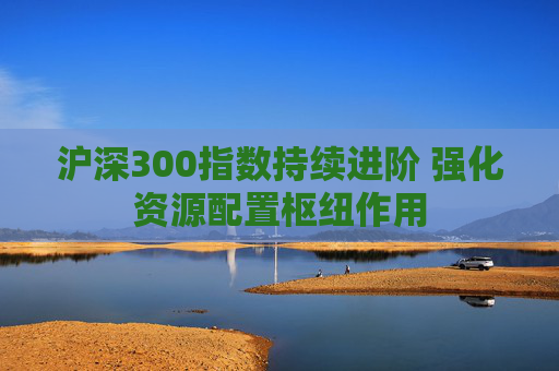 沪深300指数持续进阶 强化资源配置枢纽作用