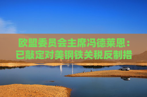 欧盟委员会主席冯德莱恩：已敲定对美钢铁关税反制措施！