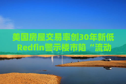 美国房屋交易率创30年新低 Redfin警示楼市陷“流动性陷阱”