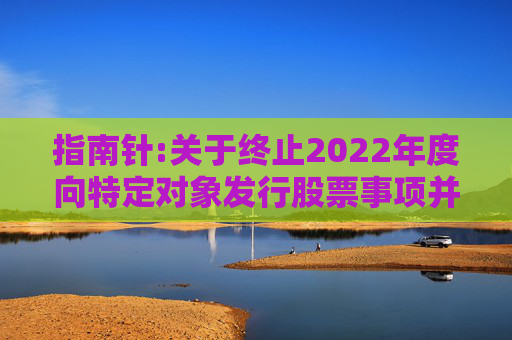指南针:关于终止2022年度向特定对象发行股票事项并撤回申请文件的公告
