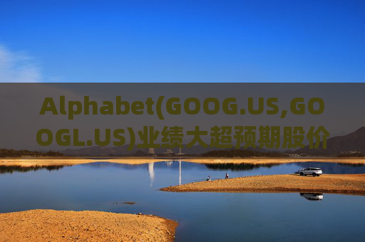 Alphabet(GOOG.US,GOOGL.US)业绩大超预期股价触及历史新高 分析师一致看好其AI与云业务