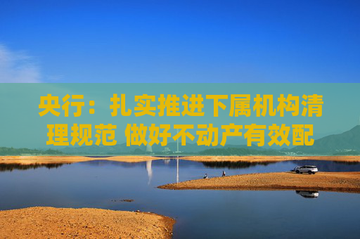 央行：扎实推进下属机构清理规范 做好不动产有效配置和利用  第1张