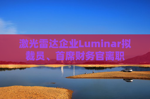 激光雷达企业Luminar拟裁员、首席财务官离职