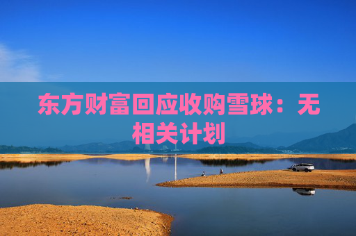 东方财富回应收购雪球：无相关计划  第1张