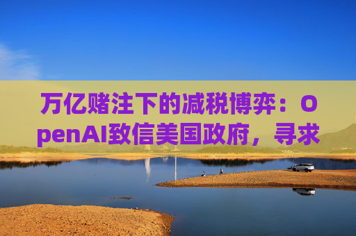 万亿赌注下的减税博弈：OpenAI致信美国政府，寻求扩大芯片税收抵免范围至AI基建