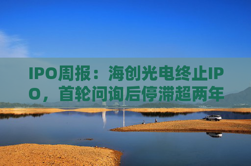 IPO周报：海创光电终止IPO，首轮问询后停滞超两年
