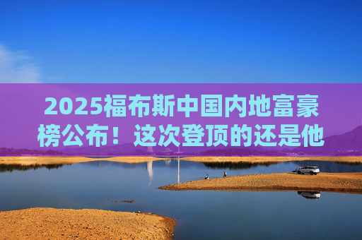 2025福布斯中国内地富豪榜公布！这次登顶的还是他