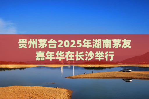 贵州茅台2025年湖南茅友嘉年华在长沙举行