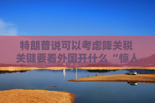 特朗普说可以考虑降关税 关键要看外国开什么“惊人”条件交换