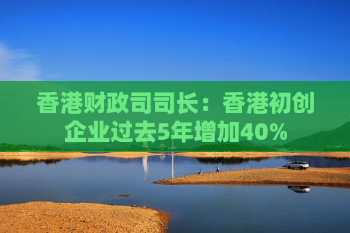香港财政司司长：香港初创企业过去5年增加40%