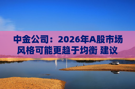 中金公司：2026年A股市场风格可能更趋于均衡 建议关注三条主线