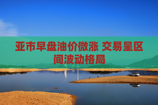 亚市早盘油价微涨 交易呈区间波动格局