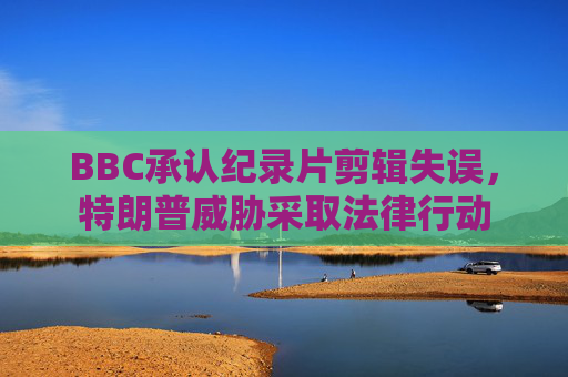 BBC承认纪录片剪辑失误，特朗普威胁采取法律行动