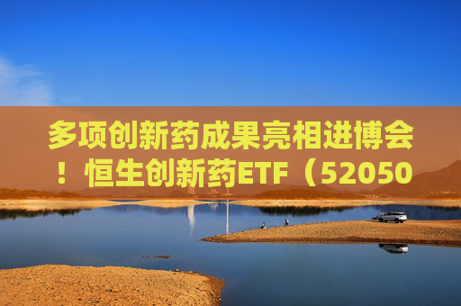多项创新药成果亮相进博会！恒生创新药ETF（520500）规模与份额双双创新高