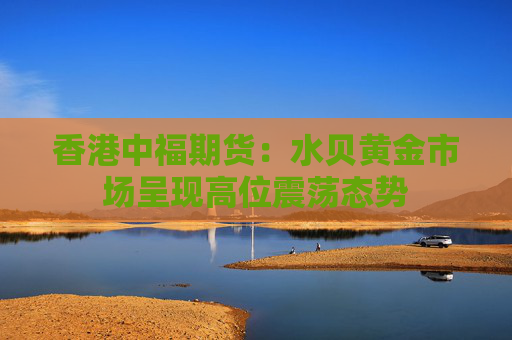香港中福期货：水贝黄金市场呈现高位震荡态势  第1张