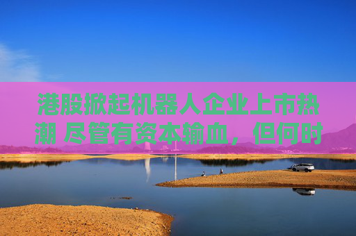 港股掀起机器人企业上市热潮 尽管有资本输血，但何时盈利仍是难题