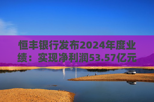 恒丰银行发布2024年度业绩：实现净利润53.57亿元 同比增长4.3%