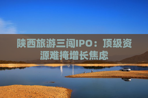 陕西旅游三闯IPO：顶级资源难掩增长焦虑