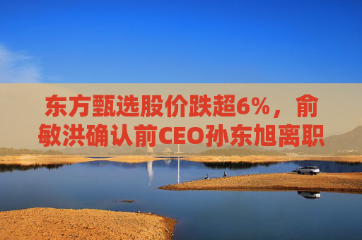 东方甄选股价跌超6%，俞敏洪确认前CEO孙东旭离职