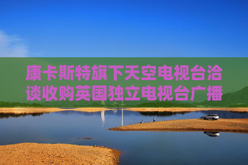 康卡斯特旗下天空电视台洽谈收购英国独立电视台广播业务部门