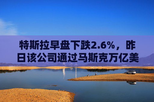 特斯拉早盘下跌2.6%，昨日该公司通过马斯克万亿美元薪酬方案