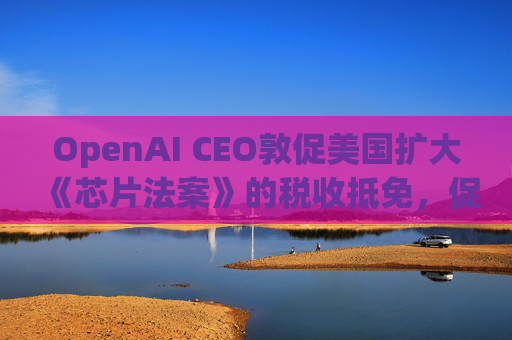 OpenAI CEO敦促美国扩大《芯片法案》的税收抵免，促进人工智能发展