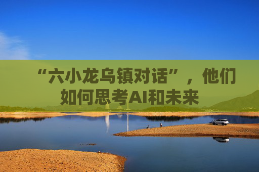 “六小龙乌镇对话”，他们如何思考AI和未来