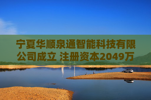 宁夏华顺泉通智能科技有限公司成立 注册资本2049万人民币