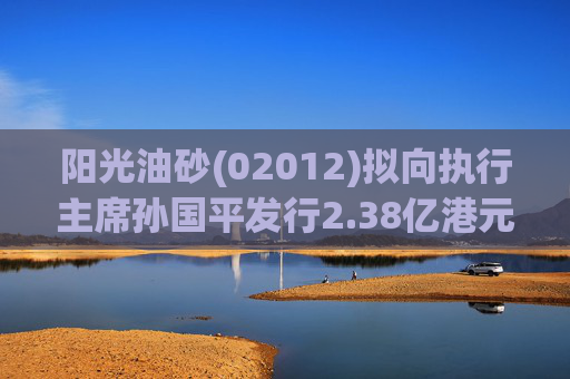 阳光油砂(02012)拟向执行主席孙国平发行2.38亿港元可换股债券以清偿应付债务 第1张 阳光油砂(02012)拟向执行主席孙国平发行2.38亿港元可换股债券以清偿应付债务 第1张