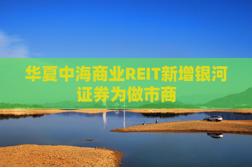 华夏中海商业REIT新增银河证券为做市商