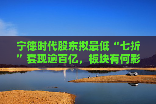 宁德时代股东拟最低“七折”套现逾百亿，板块有何影响？