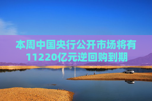 本周中国央行公开市场将有11220亿元逆回购到期