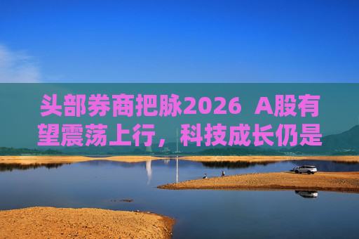 头部券商把脉2026  A股有望震荡上行，科技成长仍是投资主线