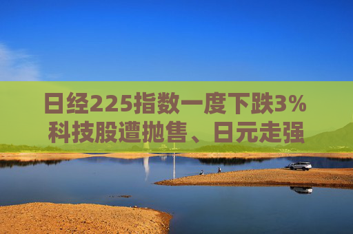 日经225指数一度下跌3% 科技股遭抛售、日元走强